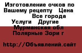 Изготовление очков по Вашему рецепту › Цена ­ 1 500 - Все города Услуги » Другие   . Мурманская обл.,Полярные Зори г.